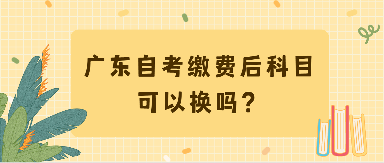 广东自考缴费后科目可以换吗？